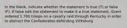 In the blank, indicate whether the statement is true (T) or false (F). If false edit the statement to make it a true statement. Grant ordered 1,700 troops on a cavalry raid through Kentucky in order to distract the Confederates defending Vicksburg