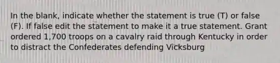 In the blank, indicate whether the statement is true (T) or false (F). If false edit the statement to make it a true statement. Grant ordered 1,700 troops on a cavalry raid through Kentucky in order to distract the Confederates defending Vicksburg