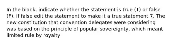 In the blank, indicate whether the statement is true (T) or false (F). If false edit the statement to make it a true statement 7. The new constitution that convention delegates were considering was based on the principle of popular sovereignty, which meant limited rule by royalty