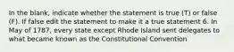 In the blank, indicate whether the statement is true (T) or false (F). If false edit the statement to make it a true statement 6. In May of 1787, every state except Rhode Island sent delegates to what became known as the Constitutional Convention