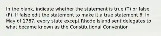 In the blank, indicate whether the statement is true (T) or false (F). If false edit the statement to make it a true statement 6. In May of 1787, every state except Rhode Island sent delegates to what became known as the Constitutional Convention