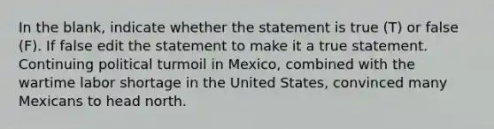 In the blank, indicate whether the statement is true (T) or false (F). If false edit the statement to make it a true statement. Continuing political turmoil in Mexico, combined with the wartime labor shortage in the United States, convinced many Mexicans to head north.