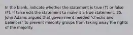 In the blank, indicate whether the statement is true (T) or false (F). If false edit the statement to make it a true statement. 35. John Adams argued that government needed "checks and balances" to prevent minority groups from taking away the rights of the majority.