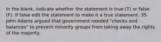 In the blank, indicate whether the statement is true (T) or false (F). If false edit the statement to make it a true statement. 35. John Adams argued that government needed "checks and balances" to prevent minority groups from taking away the rights of the majority.