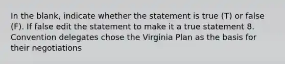 In the blank, indicate whether the statement is true (T) or false (F). If false edit the statement to make it a true statement 8. Convention delegates chose the Virginia Plan as the basis for their negotiations