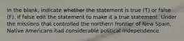 In the blank, indicate whether the statement is true (T) or false (F). If false edit the statement to make it a true statement. Under the missions that controlled the northern frontier of New Spain, Native Americans had considerable political independence