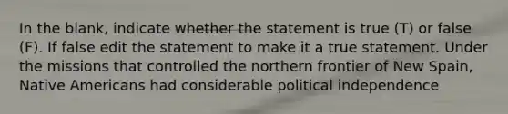 In the blank, indicate whether the statement is true (T) or false (F). If false edit the statement to make it a true statement. Under the missions that controlled the northern frontier of New Spain, Native Americans had considerable political independence