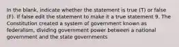 In the blank, indicate whether the statement is true (T) or false (F). If false edit the statement to make it a true statement 9. The Constitution created a system of government known as federalism, dividing government power between a national government and the state governments