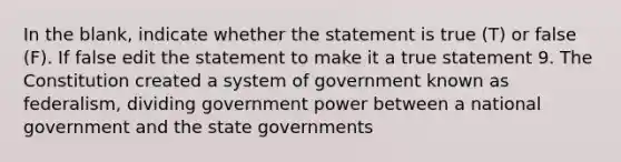 In the blank, indicate whether the statement is true (T) or false (F). If false edit the statement to make it a true statement 9. The Constitution created a system of government known as federalism, dividing government power between a national government and the <a href='https://www.questionai.com/knowledge/kktWZGE8l3-state-governments' class='anchor-knowledge'>state governments</a>