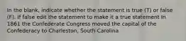 In the blank, indicate whether the statement is true (T) or false (F). If false edit the statement to make it a true statement In 1861 the Confederate Congress moved the capital of the Confederacy to Charleston, South Carolina