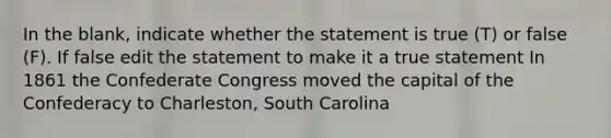 In the blank, indicate whether the statement is true (T) or false (F). If false edit the statement to make it a true statement In 1861 the Confederate Congress moved the capital of the Confederacy to Charleston, South Carolina