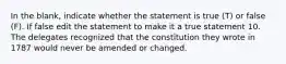 In the blank, indicate whether the statement is true (T) or false (F). If false edit the statement to make it a true statement 10. The delegates recognized that the constitution they wrote in 1787 would never be amended or changed.