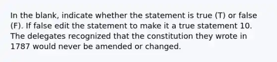 In the blank, indicate whether the statement is true (T) or false (F). If false edit the statement to make it a true statement 10. The delegates recognized that the constitution they wrote in 1787 would never be amended or changed.