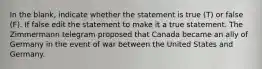 In the blank, indicate whether the statement is true (T) or false (F). If false edit the statement to make it a true statement. The Zimmermann telegram proposed that Canada became an ally of Germany in the event of war between the United States and Germany.