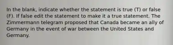 In the blank, indicate whether the statement is true (T) or false (F). If false edit the statement to make it a true statement. The Zimmermann telegram proposed that Canada became an ally of Germany in the event of war between the United States and Germany.