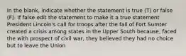 In the blank, indicate whether the statement is true (T) or false (F). If false edit the statement to make it a true statement President Lincoln's call for troops after the fall of Fort Sumter created a crisis among states in the Upper South because, faced the with prospect of civil war, they believed they had no choice but to leave the Union