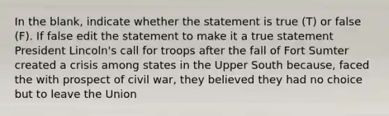 In the blank, indicate whether the statement is true (T) or false (F). If false edit the statement to make it a true statement President Lincoln's call for troops after the fall of Fort Sumter created a crisis among states in the Upper South because, faced the with prospect of civil war, they believed they had no choice but to leave the Union