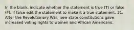 In the blank, indicate whether the statement is true (T) or false (F). If false edit the statement to make it a true statement. 31. After the Revolutionary War, new state constitutions gave increased voting rights to women and African Americans.