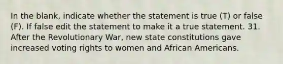 In the blank, indicate whether the statement is true (T) or false (F). If false edit the statement to make it a true statement. 31. After the Revolutionary War, new state constitutions gave increased voting rights to women and African Americans.