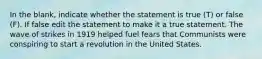 In the blank, indicate whether the statement is true (T) or false (F). If false edit the statement to make it a true statement. The wave of strikes in 1919 helped fuel fears that Communists were conspiring to start a revolution in the United States.