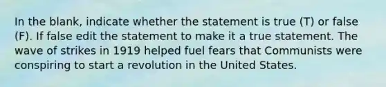 In the blank, indicate whether the statement is true (T) or false (F). If false edit the statement to make it a true statement. The wave of strikes in 1919 helped fuel fears that Communists were conspiring to start a revolution in the United States.