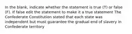 In the blank, indicate whether the statement is true (T) or false (F). If false edit the statement to make it a true statement The Confederate Constitution stated that each state was independent but must guarantee the gradual end of slavery in Confederate territory