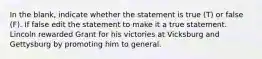 In the blank, indicate whether the statement is true (T) or false (F). If false edit the statement to make it a true statement. Lincoln rewarded Grant for his victories at Vicksburg and Gettysburg by promoting him to general.