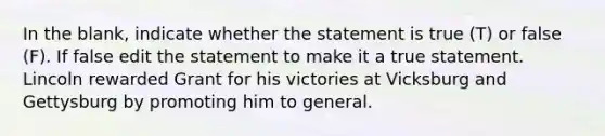 In the blank, indicate whether the statement is true (T) or false (F). If false edit the statement to make it a true statement. Lincoln rewarded Grant for his victories at Vicksburg and Gettysburg by promoting him to general.