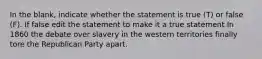 In the blank, indicate whether the statement is true (T) or false (F). If false edit the statement to make it a true statement In 1860 the debate over slavery in the western territories finally tore the Republican Party apart.