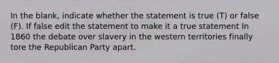 In the blank, indicate whether the statement is true (T) or false (F). If false edit the statement to make it a true statement In 1860 the debate over slavery in the western territories finally tore the Republican Party apart.