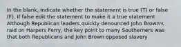 In the blank, indicate whether the statement is true (T) or false (F). If false edit the statement to make it a true statement Although Republican leaders quickly denounced John Brown's raid on Harpers Ferry, the key point to many Southerners was that both Republicans and John Brown opposed slavery