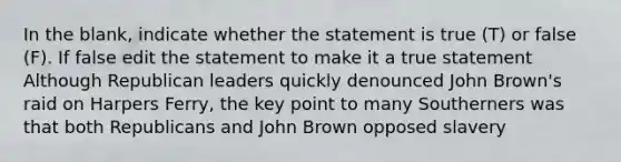 In the blank, indicate whether the statement is true (T) or false (F). If false edit the statement to make it a true statement Although Republican leaders quickly denounced John Brown's raid on Harpers Ferry, the key point to many Southerners was that both Republicans and John Brown opposed slavery