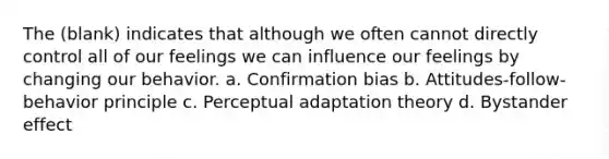 The (blank) indicates that although we often cannot directly control all of our feelings we can influence our feelings by changing our behavior. a. Confirmation bias b. Attitudes-follow-behavior principle c. Perceptual adaptation theory d. Bystander effect