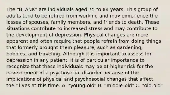 The "BLANK" are individuals aged 75 to 84 years. This group of adults tend to be retired from working and may experience the losses of spouses, family members, and friends to death. These situations contribute to increased stress and may contribute to the development of depression. Physical changes are more apparent and often require that people refrain from doing things that formerly brought them pleasure, such as gardening, hobbies, and traveling. Although it is important to assess for depression in any patient, it is of particular importance to recognize that these individuals may be at higher risk for the development of a psychosocial disorder because of the implications of physical and psychosocial changes that affect their lives at this time. A. "young-old" B. "middle-old" C. "old-old"