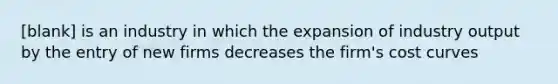 [blank] is an industry in which the expansion of industry output by the entry of new firms decreases the firm's cost curves