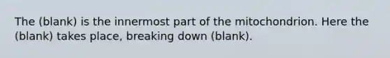 The (blank) is the innermost part of the mitochondrion. Here the (blank) takes place, breaking down (blank).