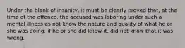 Under the blank of insanity, it must be clearly proved that, at the time of the offence, the accused was laboring under such a mental illness as not know the nature and quality of what he or she was doing, if he or she did know it, did not know that it was wrong.