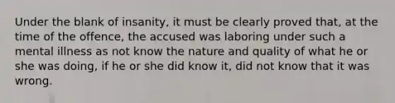 Under the blank of insanity, it must be clearly proved that, at the time of the offence, the accused was laboring under such a mental illness as not know the nature and quality of what he or she was doing, if he or she did know it, did not know that it was wrong.