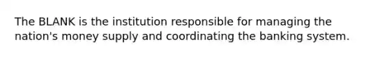 The BLANK is the institution responsible for managing the nation's money supply and coordinating the banking system.