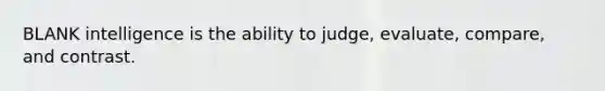 BLANK intelligence is the ability to judge, evaluate, compare, and contrast.