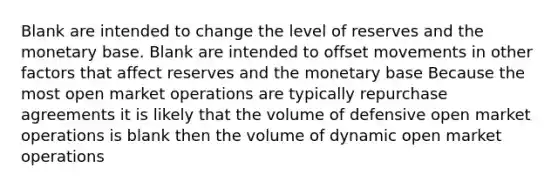 Blank are intended to change the level of reserves and the monetary base. Blank are intended to offset movements in other factors that affect reserves and the monetary base Because the most open market operations are typically repurchase agreements it is likely that the volume of defensive open market operations is blank then the volume of dynamic open market operations