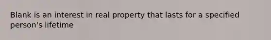 Blank is an interest in real property that lasts for a specified person's lifetime