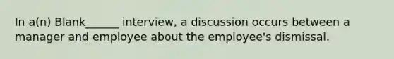 In a(n) Blank______ interview, a discussion occurs between a manager and employee about the employee's dismissal.