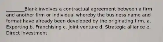 ________Blank involves a contractual agreement between a firm and another firm or individual whereby the business name and format have already been developed by the originating firm. a. Exporting b. Franchising c. Joint venture d. Strategic alliance e. Direct investment