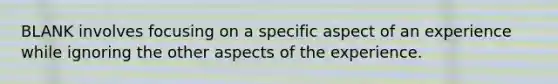 BLANK involves focusing on a specific aspect of an experience while ignoring the other aspects of the experience.