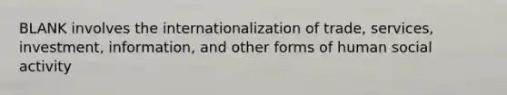 BLANK involves the internationalization of trade, services, investment, information, and other forms of human social activity