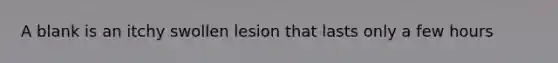 A blank is an itchy swollen lesion that lasts only a few hours