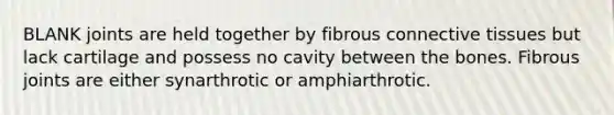 BLANK joints are held together by fibrous connective tissues but lack cartilage and possess no cavity between the bones. Fibrous joints are either synarthrotic or amphiarthrotic.