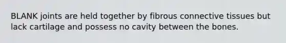 BLANK joints are held together by fibrous connective tissues but lack cartilage and possess no cavity between the bones.