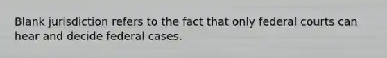 Blank jurisdiction refers to the fact that only federal courts can hear and decide federal cases.